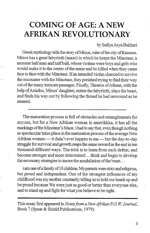 COMING OF AGE: A NEW AFRIKAN REVOLUTIONARY  by Safiya Asya Bukhari  Greek mythology tels the story of Minos, ruler of the city of Knossus. Minos has a great labyrinth (maze) in which he keeps the Minotaur, a monster halfman and half bull, whose victims were boys and girls who wouldmake itto the center of the maze and be killed when they came face to face with the Minotaur: Ifan intended victim chanced to survive the encounter with the Minotaur, they perished trying to find their way outof the many intricate passages. Finally, Theseus of Athens, with the help of Ariadne, Minos’ daughter, enters the labyrinth, slays the beast,  and finds his way out by following the thread he had unwound as he entered.  ‘The maturation process i fll of obstacles and entanglements for anyone, but for a New Afrikan woman in amerikika, it has all the ‘merkings of the Minotaur’s Maze. i had tosay that, even though rothing as spectacular takes place in the maturation process of the average New Afrikan woman — it didn’t ever happen to me — but the day-to-day struggle for survival and growth reaps the same reviardin the end in ten thousend different ways. The trick is to learn from each defeat, and become stronger and more determined. . think and begin to develop the necessary strategies to insure the annihilation of the beast. ..  iam one of a family of 10 children. My parents were strict and religious, but proud and independent. One of the strongest influences of my childhood was my mother constantlytelling us to hold our heads up and be proud because We were just as good or better than everyone else, and tostand up and fight for what you believe to be right.  “This essay first appeared in Notes from a New Afrikan PO. . Journal, Bool 7 (Spear & Shield Publications, 1979). 